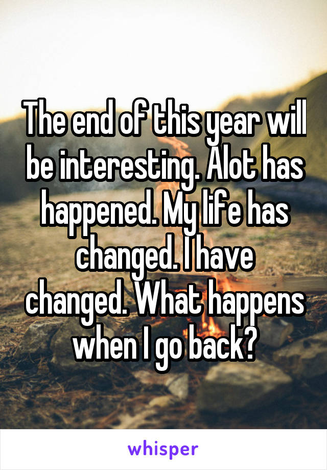 The end of this year will be interesting. Alot has happened. My life has changed. I have changed. What happens when I go back?