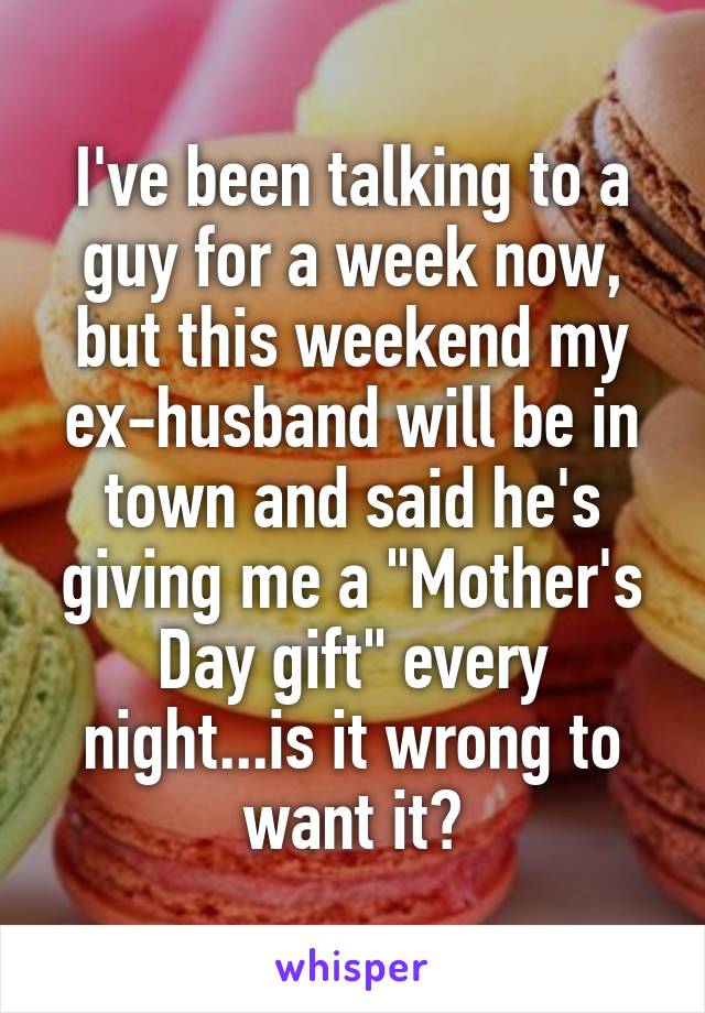 I've been talking to a guy for a week now, but this weekend my ex-husband will be in town and said he's giving me a "Mother's Day gift" every night...is it wrong to want it?