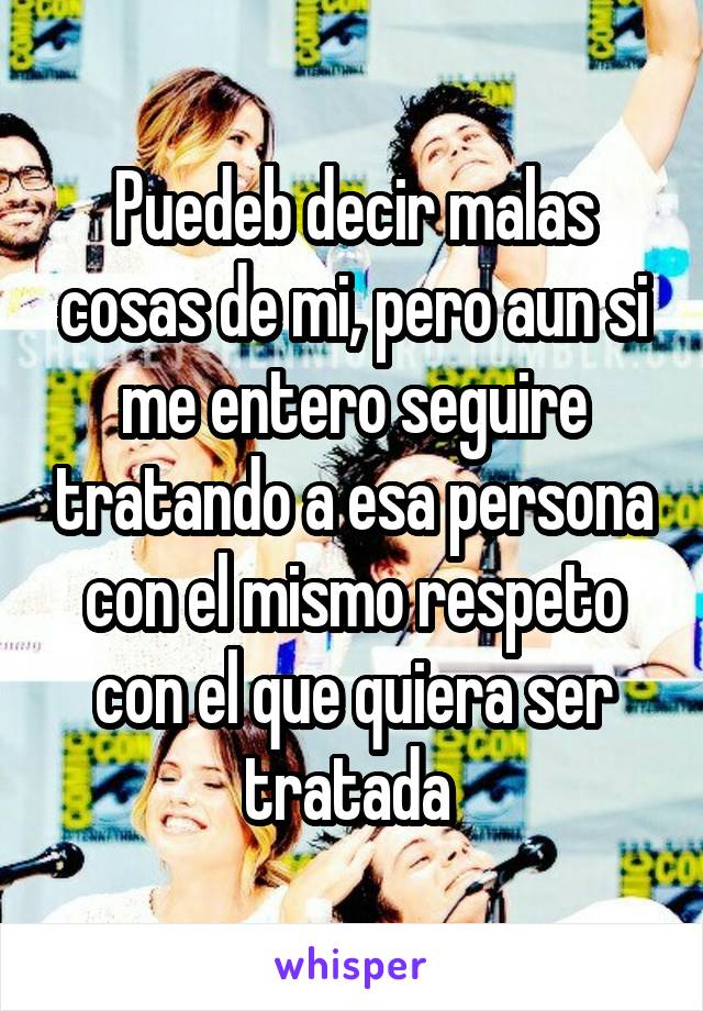 Puedeb decir malas cosas de mi, pero aun si me entero seguire tratando a esa persona con el mismo respeto con el que quiera ser tratada 