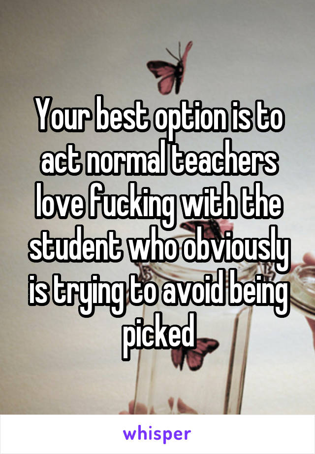 Your best option is to act normal teachers love fucking with the student who obviously is trying to avoid being picked