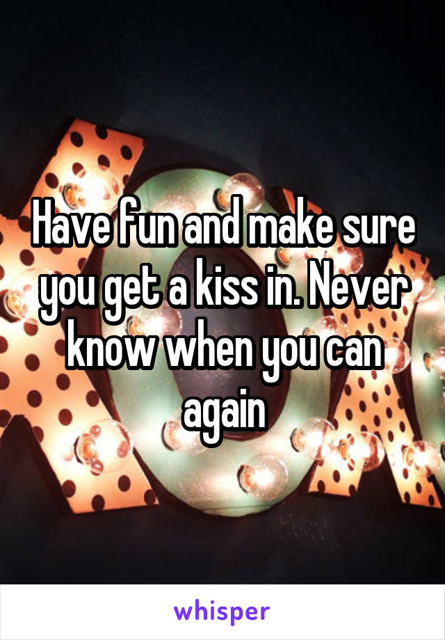 Have fun and make sure you get a kiss in. Never know when you can again