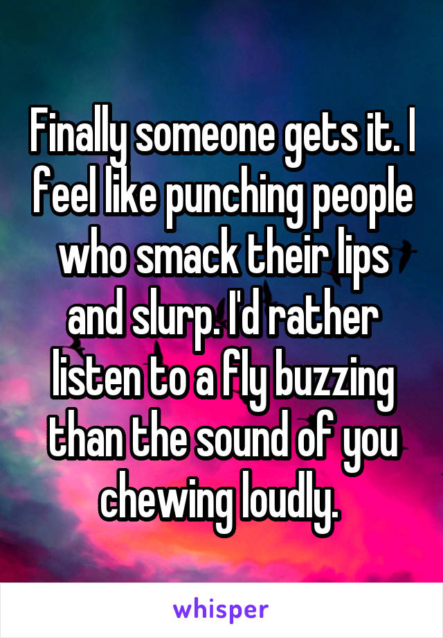 Finally someone gets it. I feel like punching people who smack their lips and slurp. I'd rather listen to a fly buzzing than the sound of you chewing loudly. 