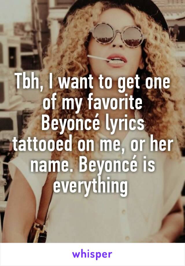 Tbh, I want to get one of my favorite Beyoncé lyrics tattooed on me, or her name. Beyoncé is everything 