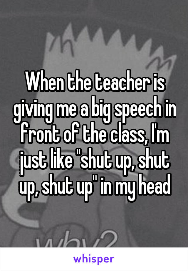 When the teacher is giving me a big speech in front of the class, I'm just like "shut up, shut up, shut up" in my head