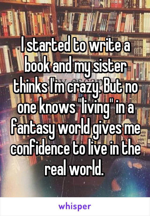 I started to write a book and my sister thinks I'm crazy. But no one knows "living" in a fantasy world gives me confidence to live in the real world. 