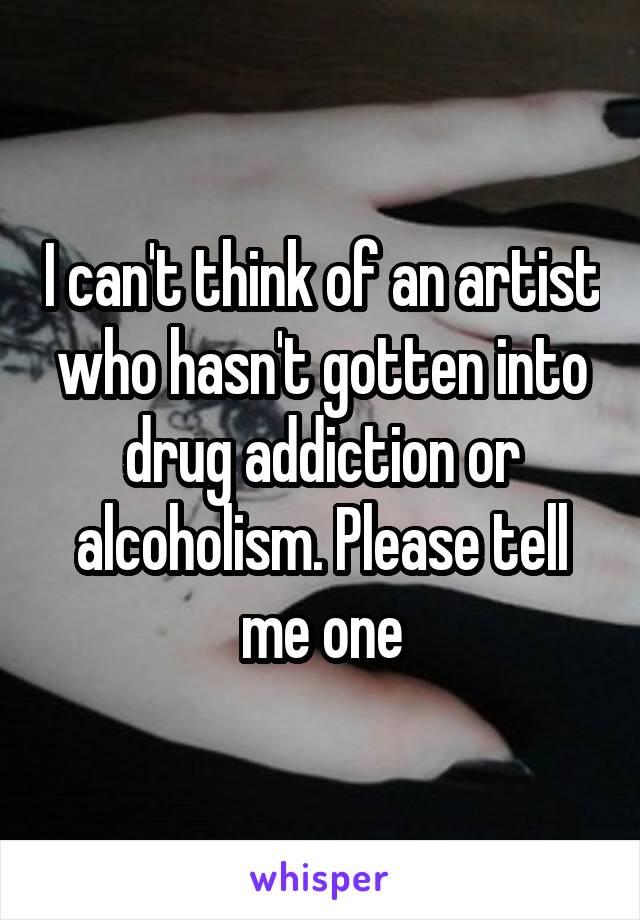 I can't think of an artist who hasn't gotten into drug addiction or alcoholism. Please tell me one