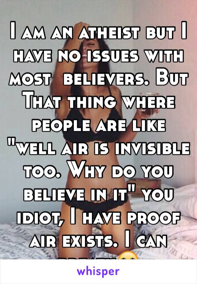 I am an atheist but I have no issues with most  believers. But That thing where people are like "well air is invisible too. Why do you believe in it" you idiot, I have proof air exists. I can breath🙄