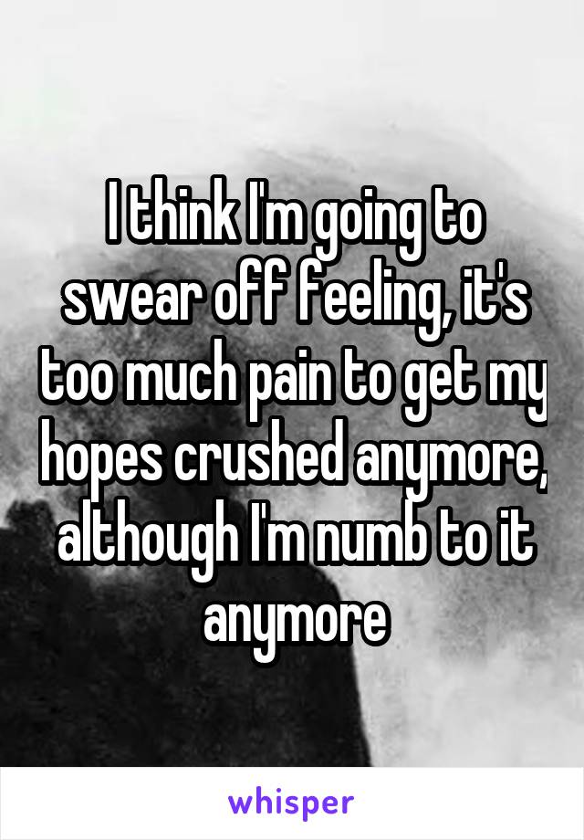 I think I'm going to swear off feeling, it's too much pain to get my hopes crushed anymore, although I'm numb to it anymore