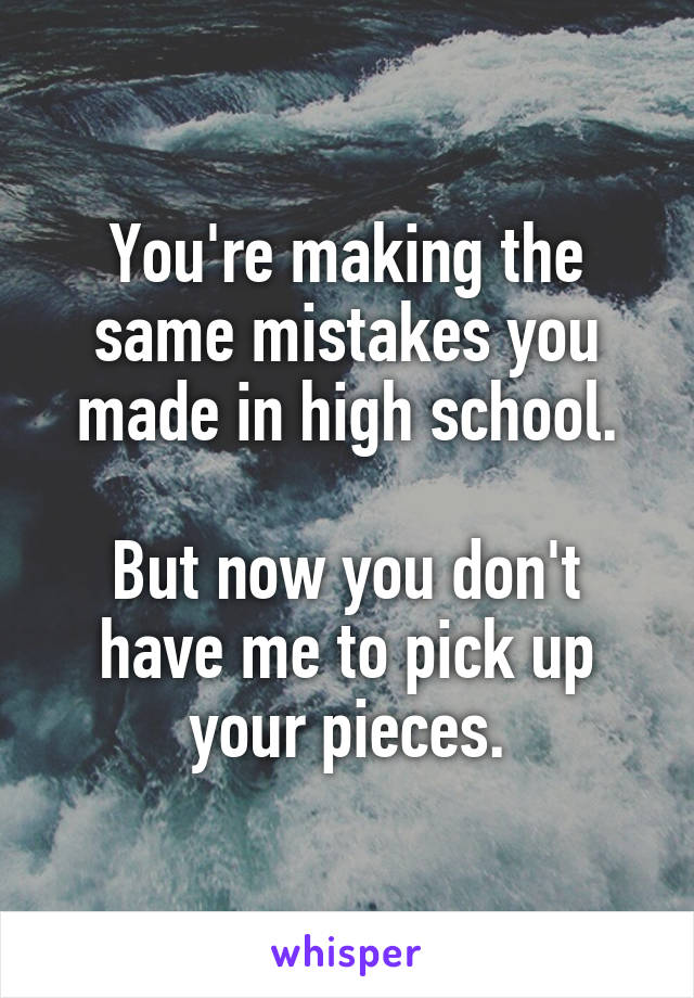 You're making the same mistakes you made in high school.

But now you don't have me to pick up your pieces.