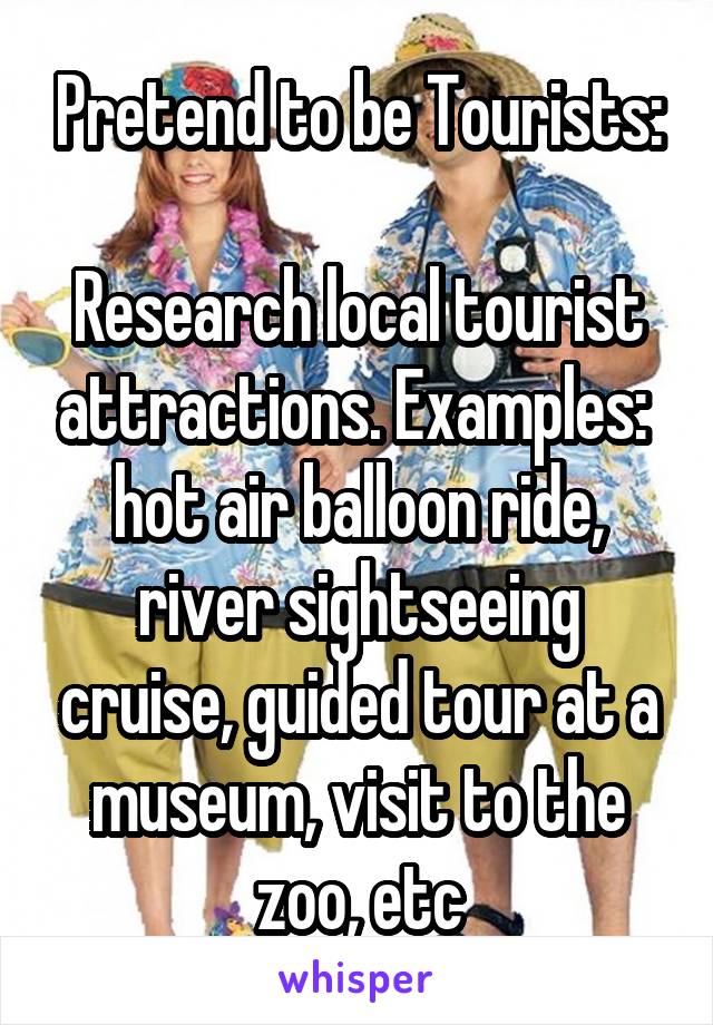 Pretend to be Tourists:

Research local tourist attractions. Examples:  hot air balloon ride, river sightseeing cruise, guided tour at a museum, visit to the zoo, etc