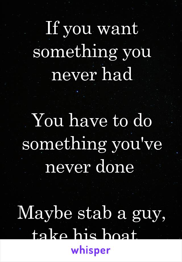 If you want something you never had

You have to do something you've never done 

Maybe stab a guy, take his boat...