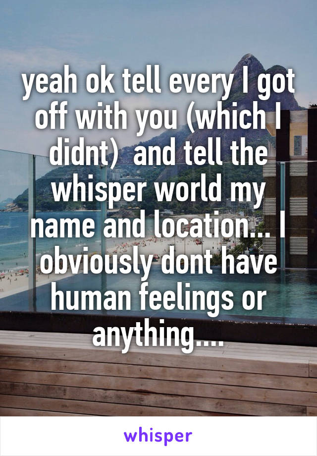 yeah ok tell every I got off with you (which I didnt)  and tell the whisper world my name and location... I obviously dont have human feelings or anything....
