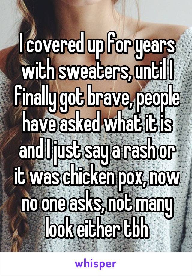 I covered up for years with sweaters, until I finally got brave, people have asked what it is and I just say a rash or it was chicken pox, now no one asks, not many look either tbh