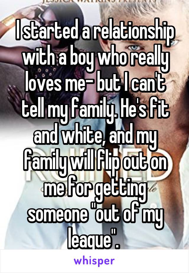 I started a relationship with a boy who really loves me- but I can't tell my family. He's fit and white, and my family will flip out on me for getting someone "out of my league". 