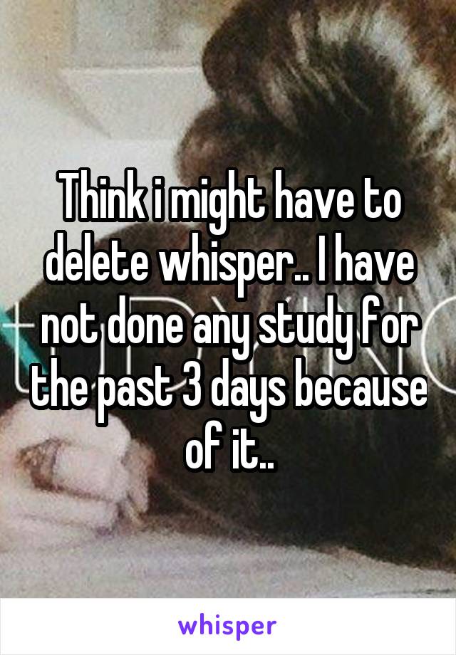 Think i might have to delete whisper.. I have not done any study for the past 3 days because of it..