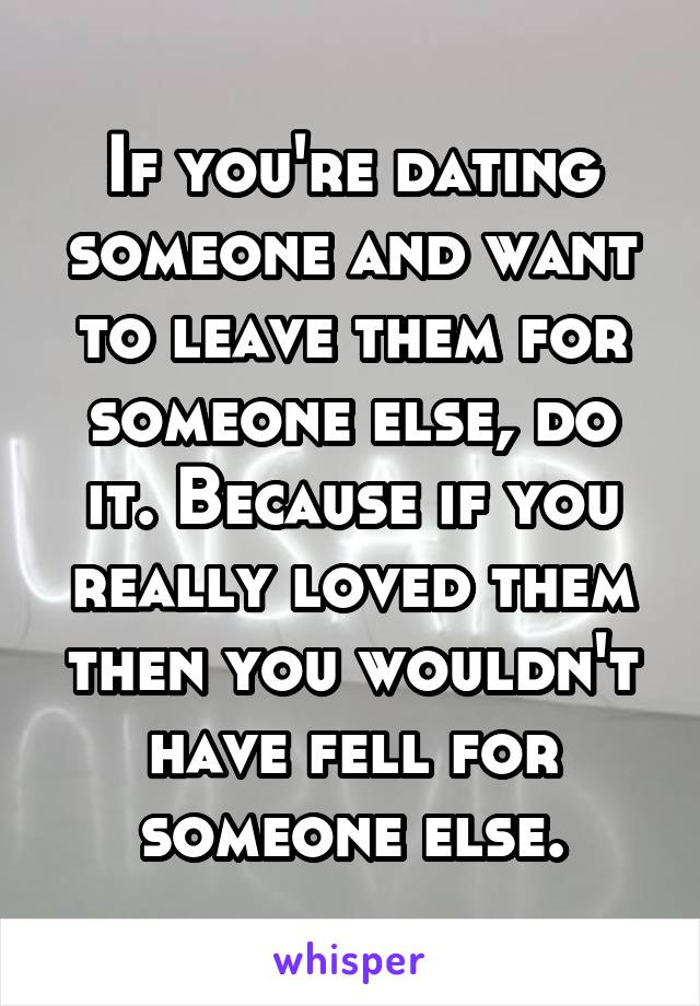 If you're dating someone and want to leave them for someone else, do it. Because if you really loved them then you wouldn't have fell for someone else.