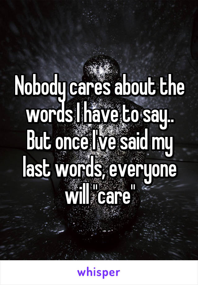 Nobody cares about the words I have to say.. But once I've said my last words, everyone will "care"