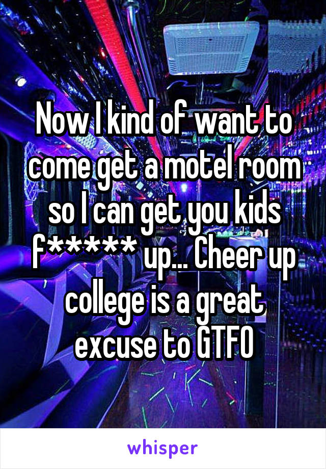 Now I kind of want to come get a motel room so I can get you kids f***** up... Cheer up college is a great excuse to GTFO