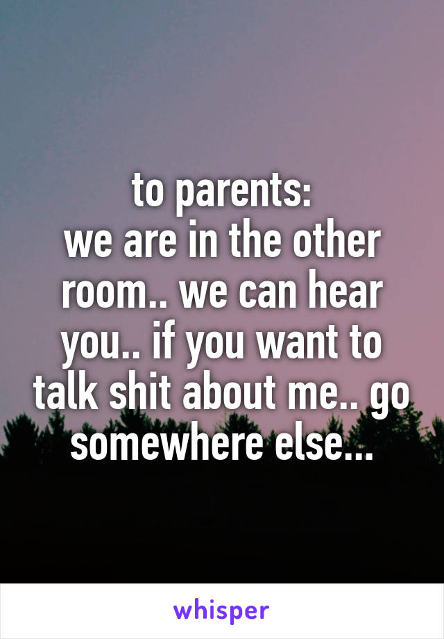 to parents:
we are in the other room.. we can hear you.. if you want to talk shit about me.. go somewhere else...