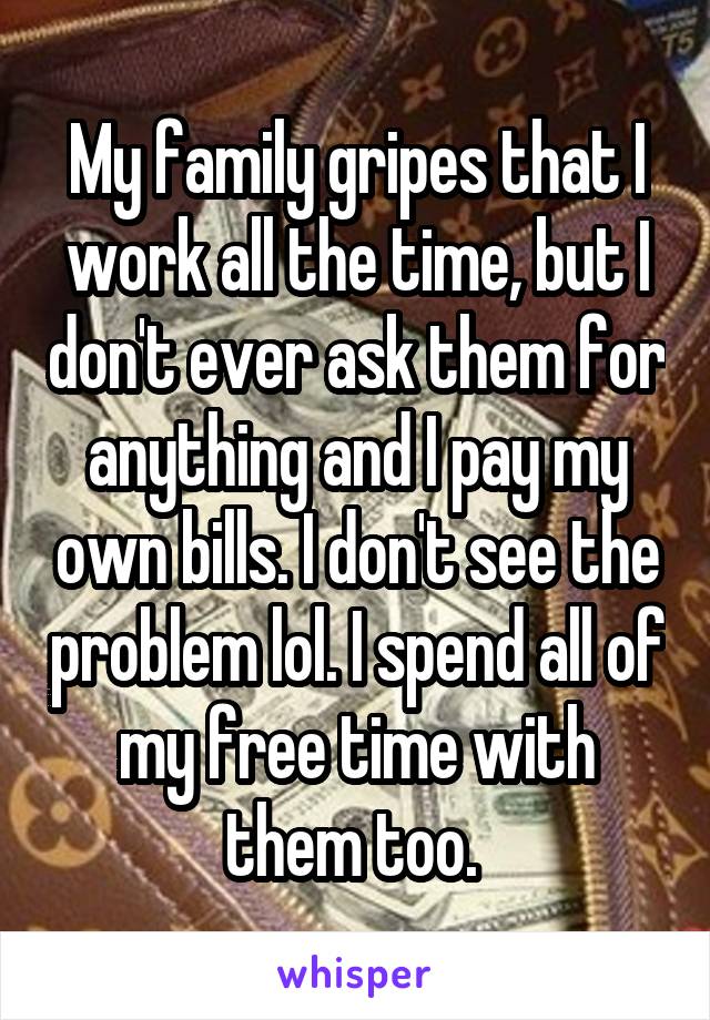 My family gripes that I work all the time, but I don't ever ask them for anything and I pay my own bills. I don't see the problem lol. I spend all of my free time with them too. 