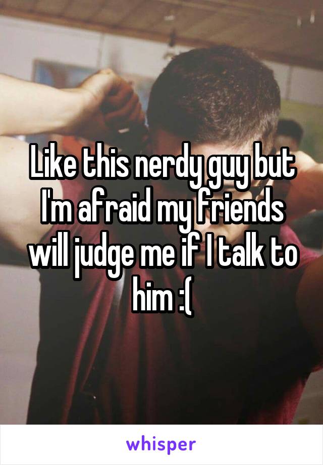 Like this nerdy guy but I'm afraid my friends will judge me if I talk to him :(