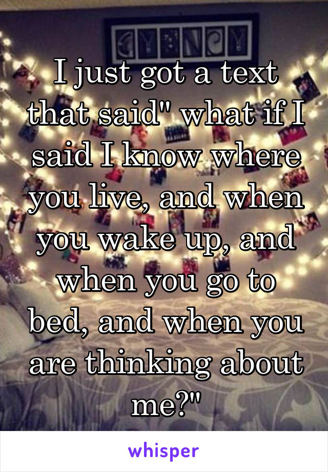 I just got a text that said" what if I said I know where you live, and when you wake up, and when you go to bed, and when you are thinking about me?"