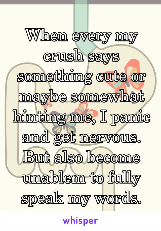 When every my crush says something cute or maybe somewhat hinting me, I panic and get nervous. But also become unablem to fully speak my words.