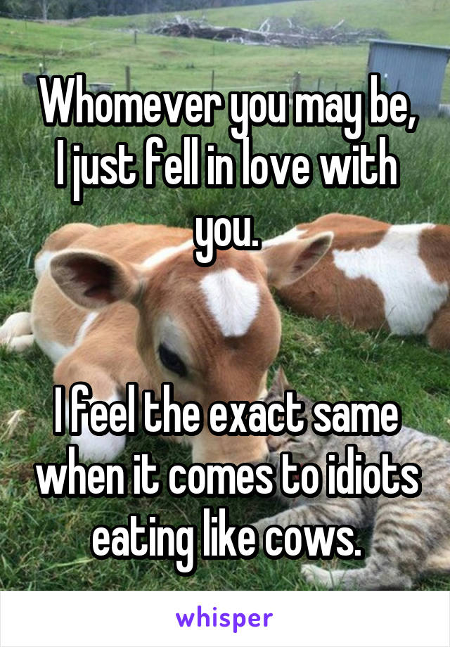 Whomever you may be, I just fell in love with you.


I feel the exact same when it comes to idiots eating like cows.