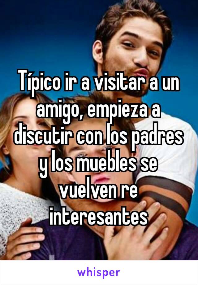 Típico ir a visitar a un amigo, empieza a discutir con los padres y los muebles se vuelven re interesantes