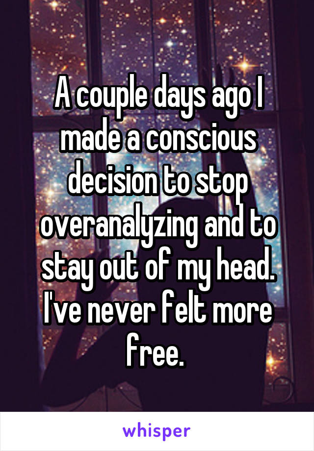 A couple days ago I made a conscious decision to stop overanalyzing and to stay out of my head. I've never felt more free. 