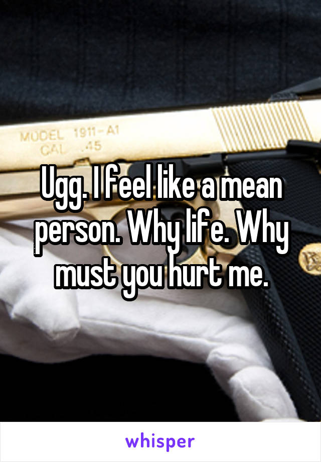 Ugg. I feel like a mean person. Why life. Why must you hurt me.