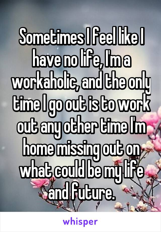 Sometimes I feel like I have no life, I'm a workaholic, and the only time I go out is to work out any other time I'm home missing out on what could be my life and future.