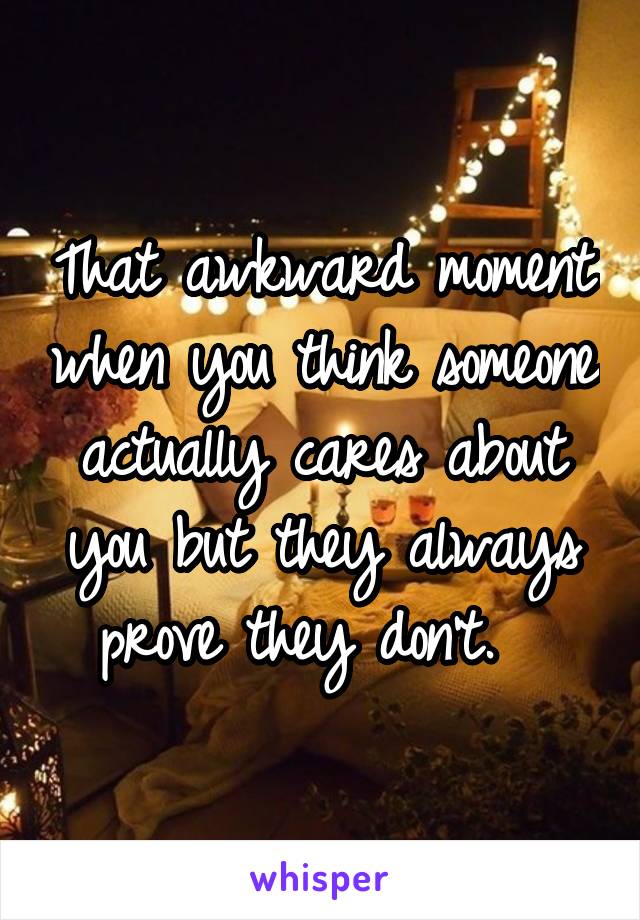 That awkward moment when you think someone actually cares about you but they always prove they don't.  