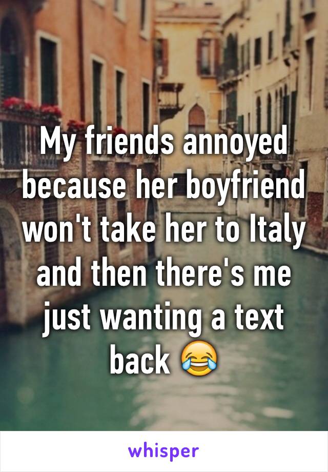 My friends annoyed because her boyfriend won't take her to Italy and then there's me just wanting a text back 😂 