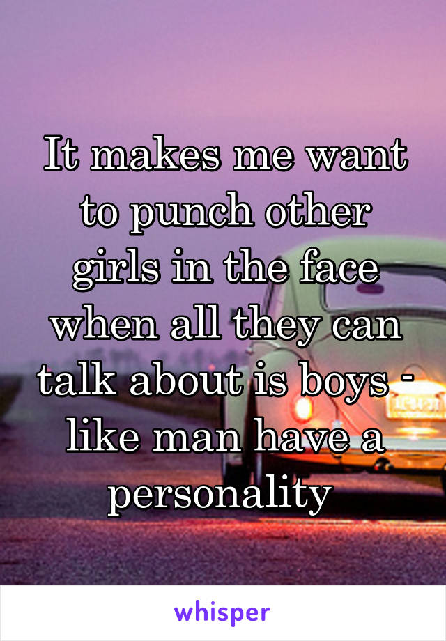 It makes me want to punch other girls in the face when all they can talk about is boys - like man have a personality 