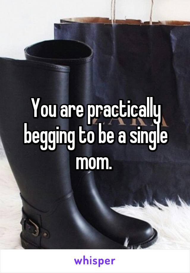 You are practically begging to be a single mom. 