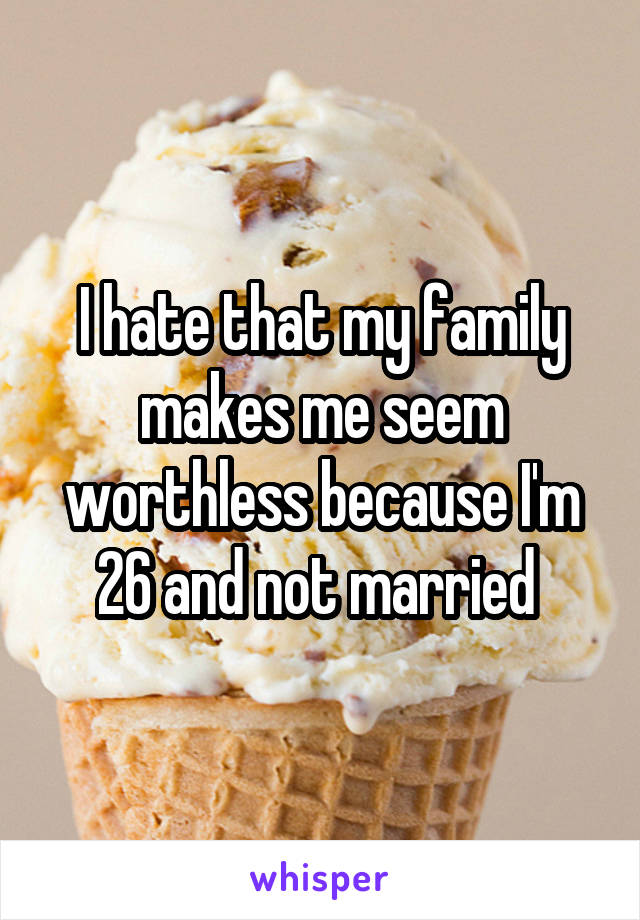 I hate that my family makes me seem worthless because I'm 26 and not married 