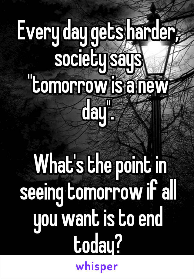 Every day gets harder, society says "tomorrow is a new day".

 What's the point in seeing tomorrow if all you want is to end today?