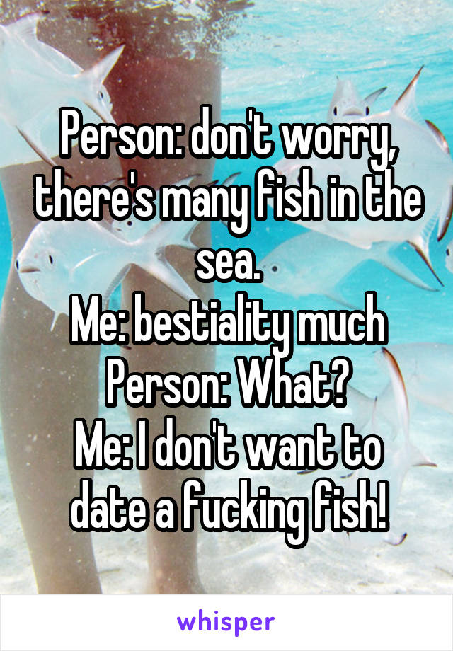 Person: don't worry, there's many fish in the sea.
Me: bestiality much
Person: What?
Me: I don't want to date a fucking fish!