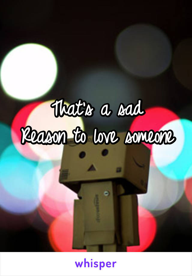 That's a sad
Reason to love someone 