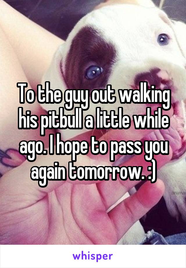 To the guy out walking his pitbull a little while ago. I hope to pass you again tomorrow. :)