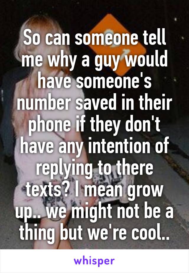 So can someone tell me why a guy would have someone's number saved in their phone if they don't have any intention of replying to there texts? I mean grow up.. we might not be a thing but we're cool..