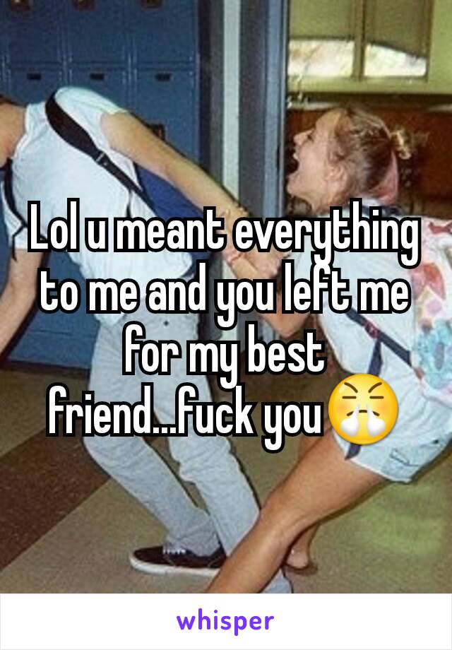 Lol u meant everything to me and you left me for my best friend...fuck you😤