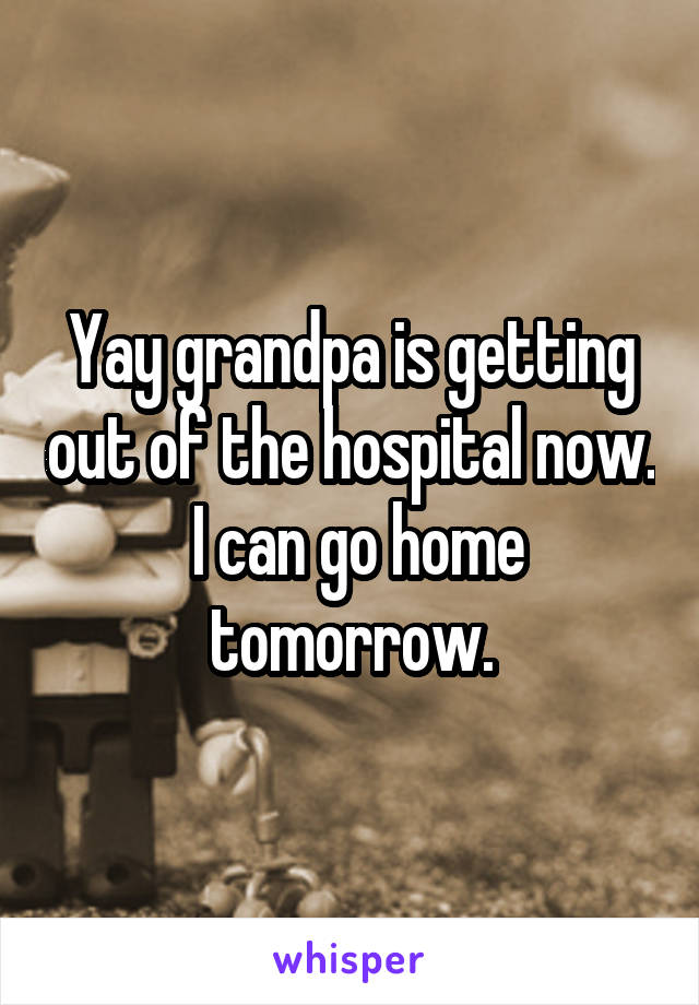 Yay grandpa is getting out of the hospital now.
 I can go home tomorrow.