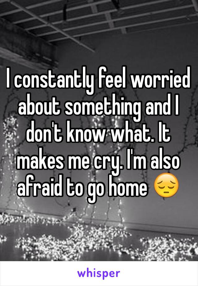 I constantly feel worried about something and I don't know what. It makes me cry. I'm also afraid to go home 😔