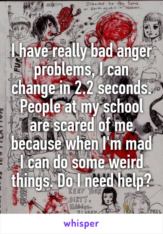 I have really bad anger problems, I can change in 2.2 seconds. People at my school are scared of me because when I'm mad I can do some weird things. Do I need help?