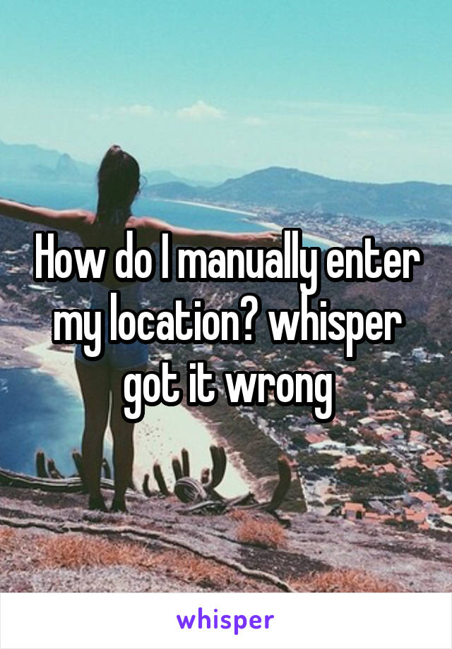 How do I manually enter my location? whisper got it wrong