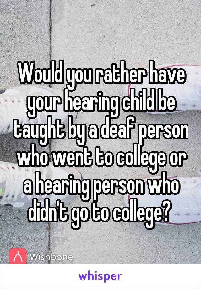 Would you rather have your hearing child be taught by a deaf person who went to college or a hearing person who didn't go to college? 