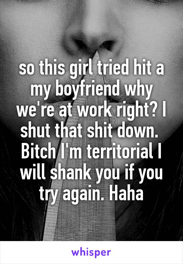 so this girl tried hit a my boyfriend why we're at work right? I shut that shit down.  Bitch I'm territorial I will shank you if you try again. Haha