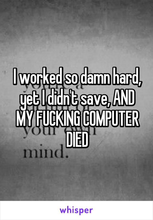 I worked so damn hard, yet I didn't save, AND MY FUCKING COMPUTER DIED